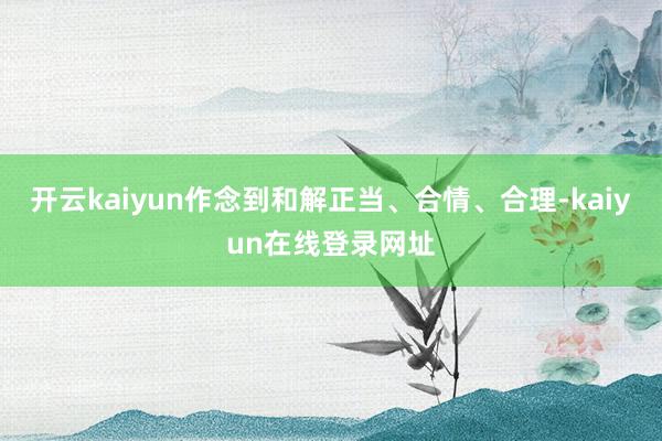 开云kaiyun作念到和解正当、合情、合理-kaiyun在线登录网址