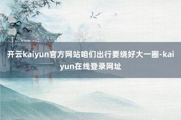 开云kaiyun官方网站咱们出行要绕好大一圈-kaiyun在线登录网址