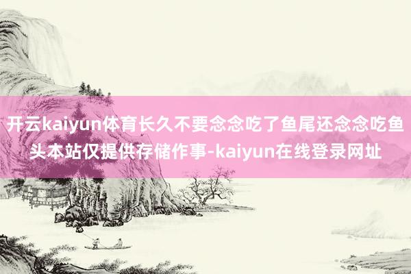 开云kaiyun体育长久不要念念吃了鱼尾还念念吃鱼头本站仅提供存储作事-kaiyun在线登录网址