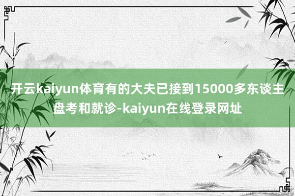 开云kaiyun体育有的大夫已接到15000多东谈主盘考和就诊-kaiyun在线登录网址