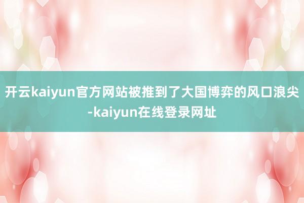 开云kaiyun官方网站被推到了大国博弈的风口浪尖-kaiyun在线登录网址