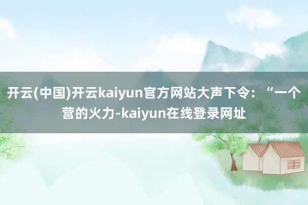 开云(中国)开云kaiyun官方网站大声下令：“一个营的火力-kaiyun在线登录网址
