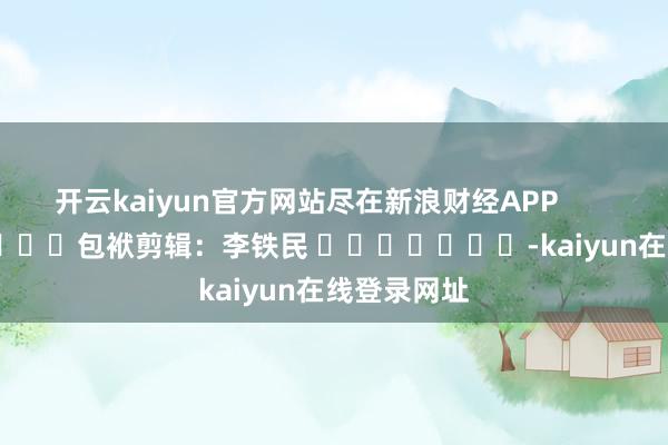 开云kaiyun官方网站尽在新浪财经APP            						包袱剪辑：李铁民 							-kaiyun在线登录网址
