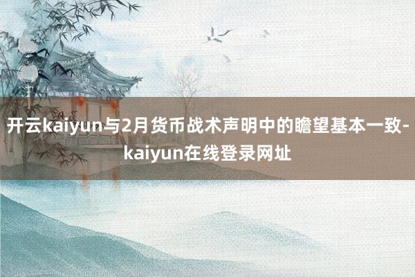 开云kaiyun与2月货币战术声明中的瞻望基本一致-kaiyun在线登录网址