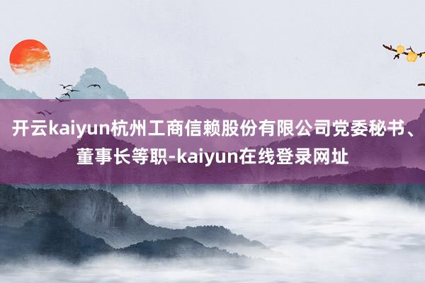 开云kaiyun杭州工商信赖股份有限公司党委秘书、董事长等职-kaiyun在线登录网址