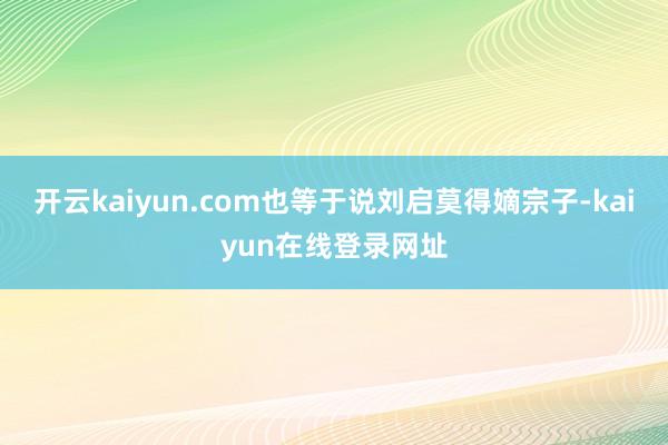 开云kaiyun.com也等于说刘启莫得嫡宗子-kaiyun在线登录网址