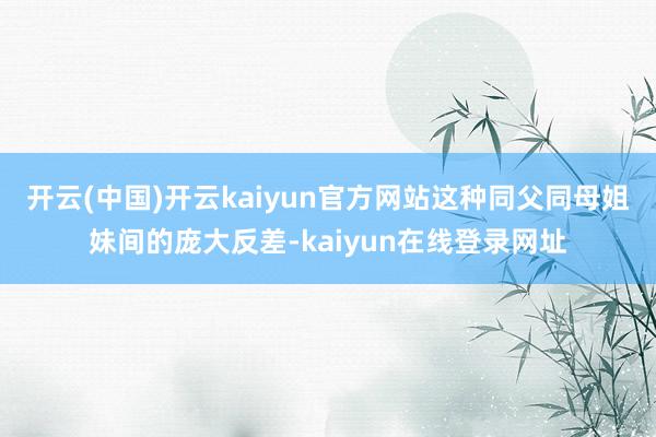 开云(中国)开云kaiyun官方网站这种同父同母姐妹间的庞大反差-kaiyun在线登录网址