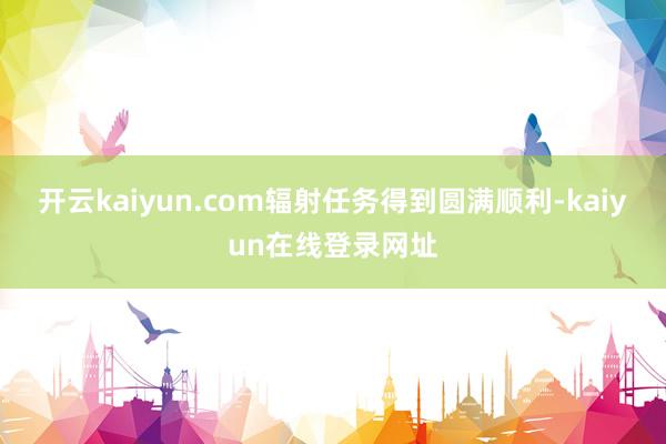 开云kaiyun.com辐射任务得到圆满顺利-kaiyun在线登录网址