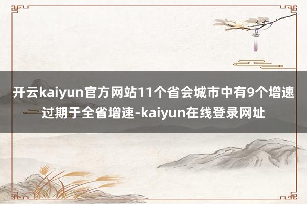 开云kaiyun官方网站11个省会城市中有9个增速过期于全省增速-kaiyun在线登录网址