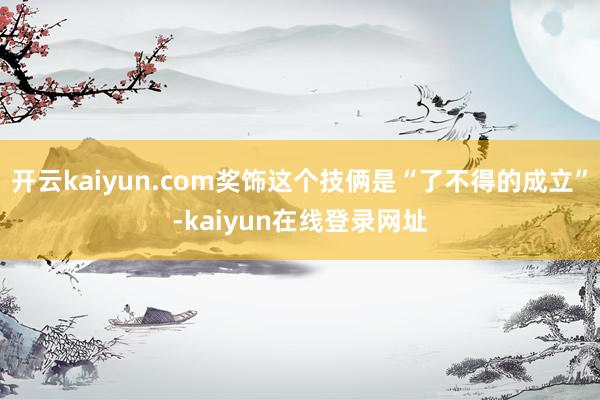 开云kaiyun.com奖饰这个技俩是“了不得的成立”-kaiyun在线登录网址