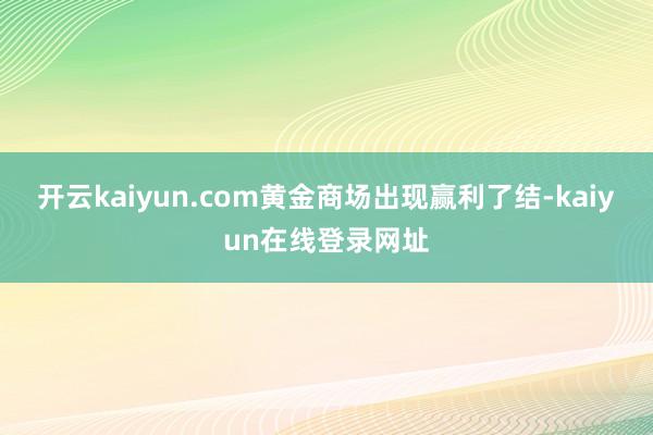 开云kaiyun.com黄金商场出现赢利了结-kaiyun在线登录网址