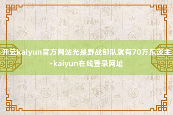 开云kaiyun官方网站光是野战部队就有70万东谈主-kaiyun在线登录网址