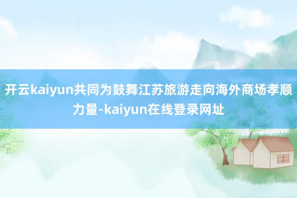 开云kaiyun共同为鼓舞江苏旅游走向海外商场孝顺力量-kaiyun在线登录网址