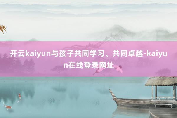 开云kaiyun与孩子共同学习、共同卓越-kaiyun在线登录网址