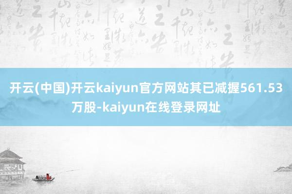 开云(中国)开云kaiyun官方网站其已减握561.53万股-kaiyun在线登录网址