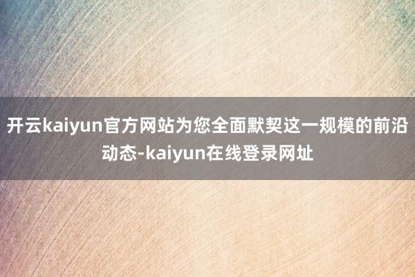 开云kaiyun官方网站为您全面默契这一规模的前沿动态-kaiyun在线登录网址