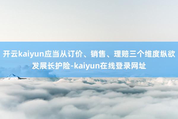 开云kaiyun应当从订价、销售、理赔三个维度纵欲发展长护险-kaiyun在线登录网址