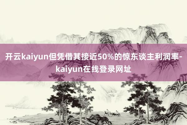 开云kaiyun但凭借其接近50%的惊东谈主利润率-kaiyun在线登录网址
