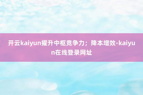 开云kaiyun擢升中枢竞争力；降本增效-kaiyun在线登录网址