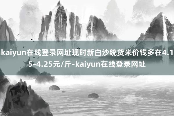 kaiyun在线登录网址现时新白沙统货米价钱多在4.15-4.25元/斤-kaiyun在线登录网址