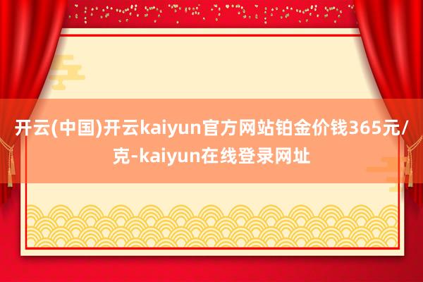 开云(中国)开云kaiyun官方网站铂金价钱365元/克-kaiyun在线登录网址