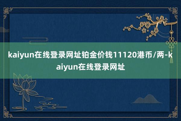 kaiyun在线登录网址铂金价钱11120港币/两-kaiyun在线登录网址