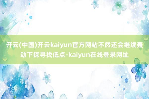 开云(中国)开云kaiyun官方网站不然还会继续轰动下探寻找低点-kaiyun在线登录网址