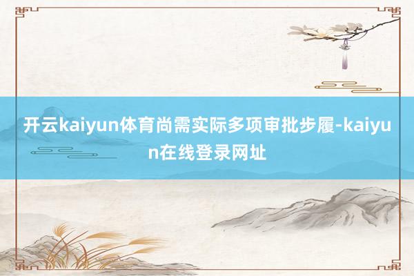 开云kaiyun体育尚需实际多项审批步履-kaiyun在线登录网址