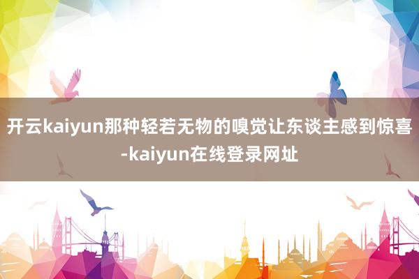 开云kaiyun那种轻若无物的嗅觉让东谈主感到惊喜-kaiyun在线登录网址