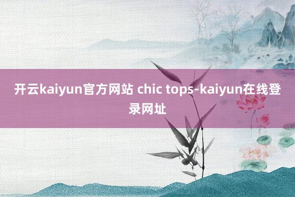 开云kaiyun官方网站 chic tops-kaiyun在线登录网址