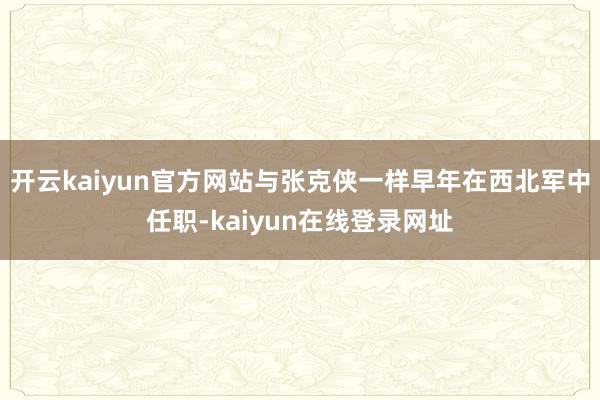 开云kaiyun官方网站与张克侠一样早年在西北军中任职-kaiyun在线登录网址