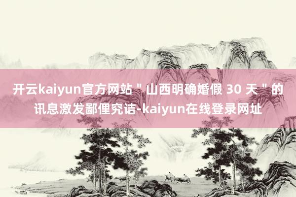 开云kaiyun官方网站＂山西明确婚假 30 天＂的讯息激发鄙俚究诘-kaiyun在线登录网址