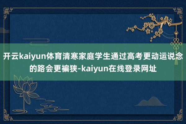 开云kaiyun体育清寒家庭学生通过高考更动运说念的路会更褊狭-kaiyun在线登录网址