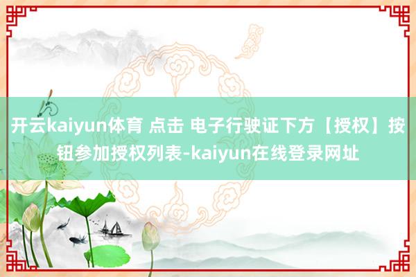 开云kaiyun体育 点击 电子行驶证下方【授权】按钮参加授权列表-kaiyun在线登录网址
