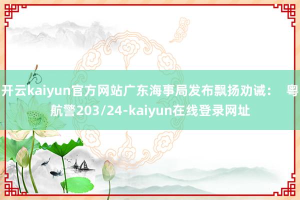 开云kaiyun官方网站广东海事局发布飘扬劝诫：  粤航警203/24-kaiyun在线登录网址