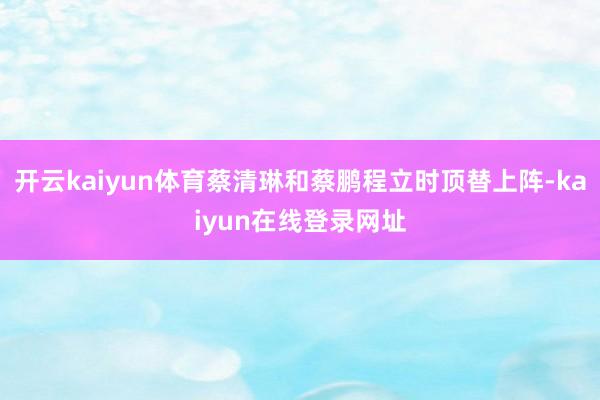 开云kaiyun体育蔡清琳和蔡鹏程立时顶替上阵-kaiyun在线登录网址