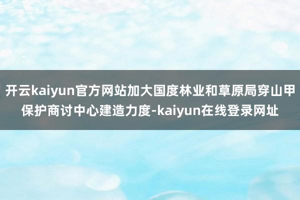 开云kaiyun官方网站加大国度林业和草原局穿山甲保护商讨中心建造力度-kaiyun在线登录网址