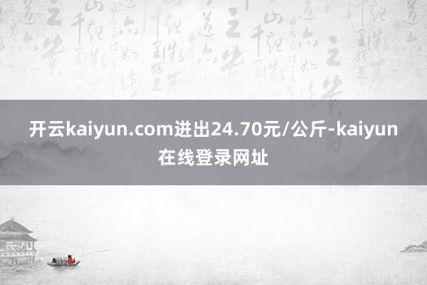 开云kaiyun.com进出24.70元/公斤-kaiyun在线登录网址