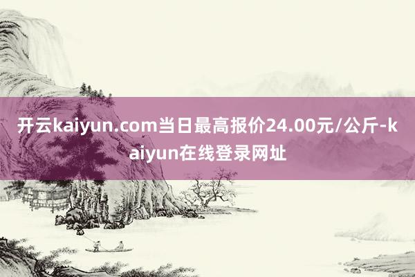 开云kaiyun.com当日最高报价24.00元/公斤-kaiyun在线登录网址