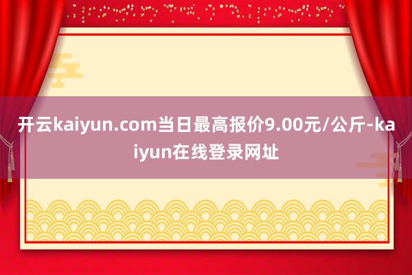 开云kaiyun.com当日最高报价9.00元/公斤-kaiyun在线登录网址