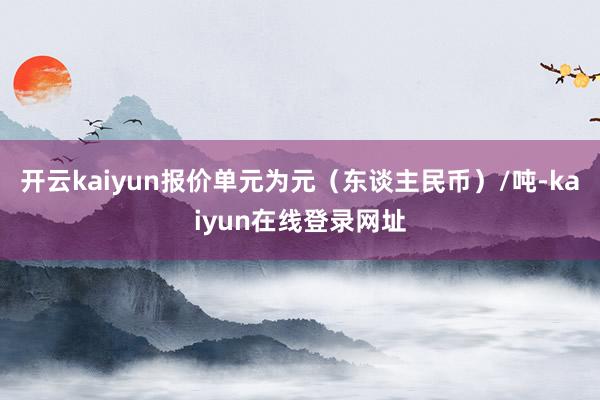 开云kaiyun报价单元为元（东谈主民币）/吨-kaiyun在线登录网址