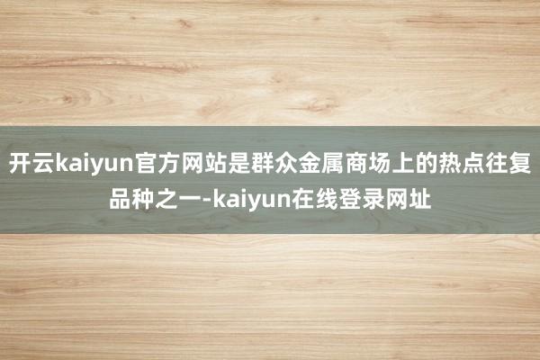 开云kaiyun官方网站是群众金属商场上的热点往复品种之一-kaiyun在线登录网址