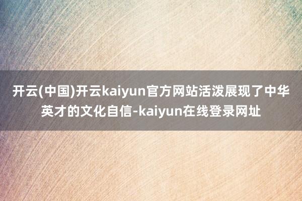 开云(中国)开云kaiyun官方网站活泼展现了中华英才的文化自信-kaiyun在线登录网址