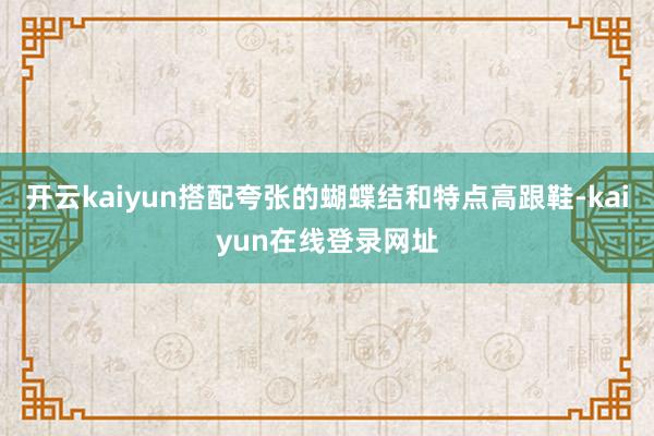 开云kaiyun搭配夸张的蝴蝶结和特点高跟鞋-kaiyun在线登录网址