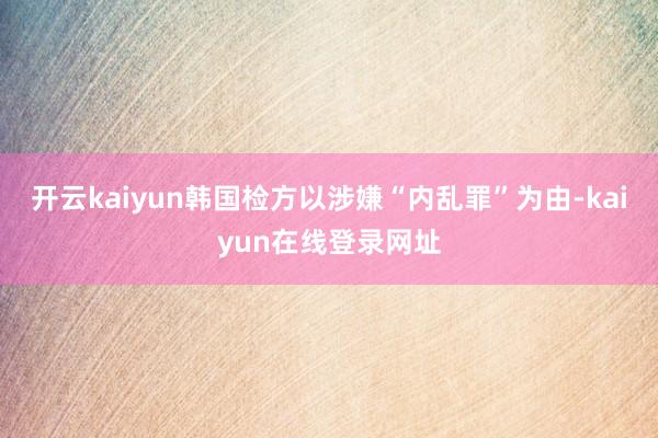 开云kaiyun韩国检方以涉嫌“内乱罪”为由-kaiyun在线登录网址