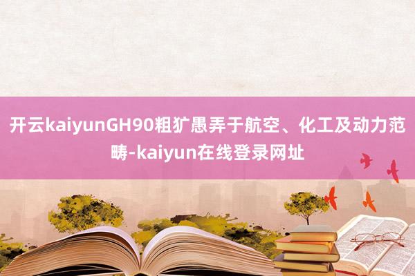 开云kaiyunGH90粗犷愚弄于航空、化工及动力范畴-kaiyun在线登录网址