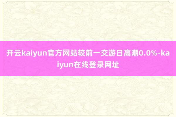 开云kaiyun官方网站较前一交游日高潮0.0%-kaiyun在线登录网址