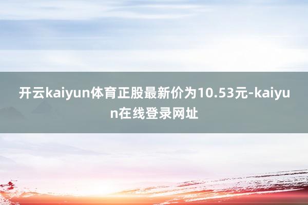 开云kaiyun体育正股最新价为10.53元-kaiyun在线登录网址