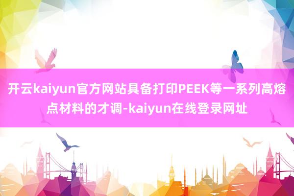 开云kaiyun官方网站具备打印PEEK等一系列高熔点材料的才调-kaiyun在线登录网址