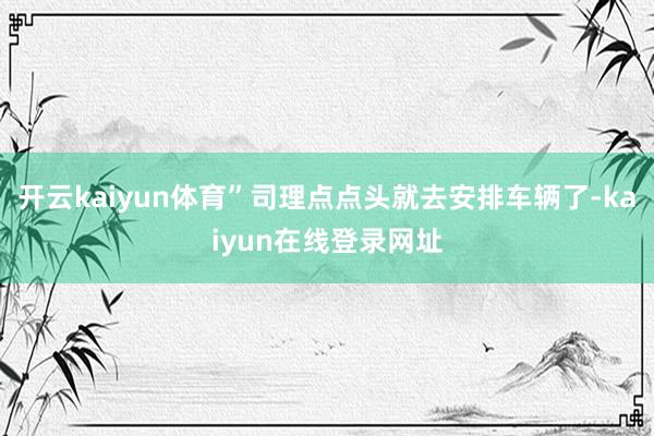 开云kaiyun体育”司理点点头就去安排车辆了-kaiyun在线登录网址
